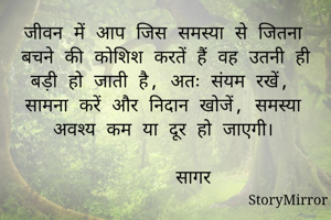 जीवन में आप जिस समस्या से जितना बचने की कोशिश करतें हैं वह उतनी ही बड़ी हो जाती है, अतः संयम रखें,  सामना करें और निदान खोजें, समस्या अवश्य कम या दूर हो जाएगी।
                                 सागर