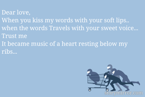 Dear love,
When you kiss my words with your soft lips.. 
when the words Travels with your sweet voice...
Trust me
It became music of a heart resting below my ribs...