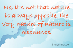 No, it's not that nature is always opposite, the very nature of nature is resonance.