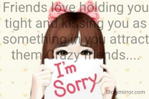 Friends love holding you tight and kissing you as something in you attract them.Crazy friends....