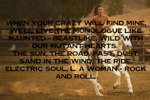 When your crazy will find mine, we'll live the monologue like haunted - beastlike, wild with our mutant hearts. 
The sun, the road, fast, dust, sand in the wind, the ride, electric soul, L. A Woman - rock and roll.
