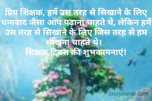 प्रिय शिक्षक, हमें उस तरह से सिखाने के लिए धन्यवाद जैसा आप पढ़ाना चाहते थे, लेकिन हमें उस तरह से सिखाने के लिए जिस तरह से हम सीखना चाहते थे।  
शिक्षक दिवस की शुभकामनाएं!