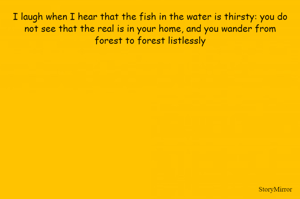 I laugh when I hear that the fish in the water is thirsty: you do
not see that the real is in your home, and you wander from
forest to forest listlessly