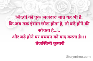 जिंदगी की एक "मजेदार" बात यह भी है,
कि जब तक इंसान छोटा होता है, तो बड़े होने की सोचता है.....
और बड़े होने पर बचपन को याद करता है।।।
-तेजस्विनी कुमारी