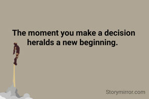 The moment you make a decision heralds a new beginning. 