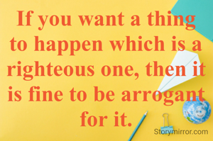 If you want a thing to happen which is a righteous one, then it is fine to be arrogant for it.
