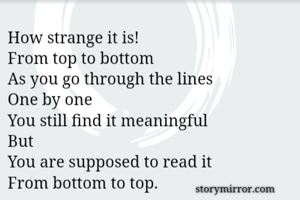 How strange it is!
From top to bottom
As you go through the lines
One by one
You still find it meaningful
But
You are supposed to read it
From bottom to top.
