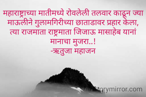 महाराष्ट्राच्या मातीमध्ये रोवलेली तलवार काढून ज्या माऊलीने गुलामगिरीच्या छाताडावर प्रहार केला,
त्या राजमाता राष्ट्रमाता जिजाऊ मासाहेब यानां मानाचा मुजरा..!
-ऋतुजा महाजन
