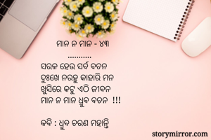        ମାନ ନ ମାନ - ୪୩
            ...........
ସରଳ ହେଉ ସର୍ବ ବଚନ
ଦୁଃଖେ ନରହୁ କାହାରି ମନ
ଖୁସିରେ କଟୁ ଏଠି ଜୀବନ
ମାନ ନ ମାନ ଧ୍ରୁବ ବଚନ  !!!

କବି : ଧ୍ରୁବ ଚରଣ ମହାନ୍ତି