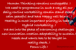 Human Thinking remains unstoppable .!
We need to programme in such a way all our daily routine workability remain stand steady calm peaceful and have Happy well being ..!
Healthy is most important priority in todays Hybrid Workability..!
We are into the phase of overcoming challenges new innovation creation adoptability to sustain.!
Needs and wants has to be taught in reality check..!
Focus Life.!