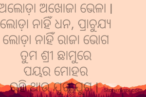 ଜୀବନଟା ଏଠି କାଚକେନ୍ଦୁ ପରି
ନାହିଁ କୁଳ ନାହିଁ କିନାରା
ମଝି ଦରିଆରେ ଭାସମାନ ଆଜି
ଅଲୋଡ଼ା ଅଖୋଜା ଭେଳା l
ଲୋଡ଼ା ନାହିଁ ଧନ, ପ୍ରାଚୁଯ୍ୟ
ଲୋଡ଼ା ନାହିଁ ରାଜା ଭୋଗ
ତୁମ ଶ୍ରୀ ଛାମୁରେ
ପୟର ମୋହର
ରହି ଥାଉ ଯୁଗ ଯୁଗ l 
