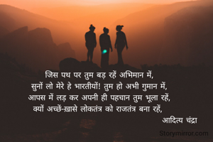 जिस पथ पर तुम बड़ रहें अभिमान में,
सुनों लो मेरे हे भारतीयों! तुम हो अभी गुमान में,
आपस में लड़ कर अपनी ही पहचान तुम भूला रहें,
क्यों अच्छें-ख़ासे लोकतंत्र को राजतंत्र बना रहें, 
                                                   आदित्य चंद्रा 