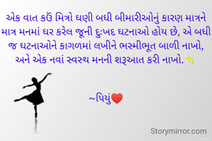 એક વાત કઉં મિત્રો ઘણી બધી બીમારીઓનું કારણ માત્રને માત્ર મનમાં ઘર કરેલ જૂની દુઃખદ ઘટનાઓ હોય છે, એ બધી જ ઘટનાઓને કાગળમાં લખીને ભસ્મીભૂત બાળી નાખો, અને એક નવાં સ્વસ્થ મનની શરૂઆત કરી નાખો.✨


~પિયું♥️