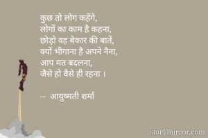 कुछ तो लोग कहेंगे,
लोगों का काम है कहना,
छोड़ो वह बेकार की बातें,
क्यों भीगाना है अपने नैना,
आप मत बदलना,
जैसे हो वैसे ही रहना ।

--  आयुष्मती शर्मा


