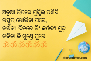 ଅଡ଼ୁଆ ଭିତରେ ମୁସ୍କିଲ ପଶିଛି
ଇସ୍କୁଲ ଖୋଲିବା ପରେ,
କର୍ତ୍ତବ୍ୟ ଭିତରେ କିଂ କର୍ତ୍ତବ୍ୟ ମୁଢ଼
କବିତା କି ମୁଣ୍ଡେ ପୁରେ
🕉️🕉️🕉️🕉️🕉️🕉️