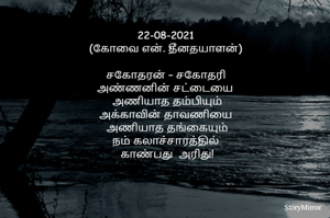 22-08-2021
(கோவை என். தீனதயாளன்)
சகோதரன் – சகோதரி
அண்ணனின் சட்டையைப்
 போடாத தம்பியும்
அக்காவின் தாவணியைப்
 போடாத தங்கையும்
தமிழ் கூறும் நல்லுலகில் உண்டோ..!
