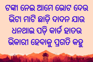 ଟଙ୍କା ନେଇ ଆମେ ଭୋଟ ଦେଉ ଭିଟା ମାଟି ଛାଡ଼ି ଦାଦନ ଯାଉ
ଧନଥାଇ ପଡ଼ି କାର୍ଡ ହାତଉ
ଭିକାରୀ ହେବାକୁ ପ୍ରଗତି କହୁ 