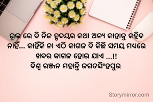 ଭୂଲ ରେ ବି ନିଜ ହୃଦୟର କଥା ଅନ୍ୟ କାହାକୁ କହିବ ନାହିଁ... କାହିଁକି ନା ଏଠି କାଗଜ ବି କିଛି ସମୟ ମଧ୍ୟରେ ଖବର କାଗଜ ହୋଇ ଯାଏ ...!!
ବିଶ୍ୱ ରଞ୍ଜନ ମହାନ୍ତି ଜଗତସିଂହପୁର 
