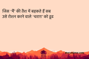 जिस ‘मैं’ की तैश में बहकते हैं सब
उसे रोशन करने वाले ‘चराग़’ को ढ़ूढ