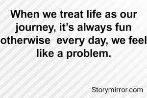 When we treat life as our journey, it’s always fun otherwise  every day, we feel like a problem.