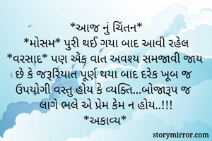 *આજ નું ચિંતન*
*મોસમ* પુરી થઈ ગયા બાદ આવી રહેલ *વરસાદ* પણ એક વાત અવશ્ય સમજાવી જાય છે કે જરૂરિયાત પૂર્ણ થયા બાદ દરેક ખૂબ જ ઉપયોગી વસ્તુ હોય કે વ્યક્તિ...બોજારૂપ જ લાગે ભલે એ પ્રેમ કેમ ન હોય..!!!
*અકાવ્ય*
