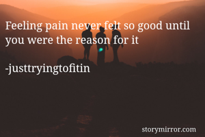 Feeling pain never felt so good until you were the reason for it 

-justtryingtofitin