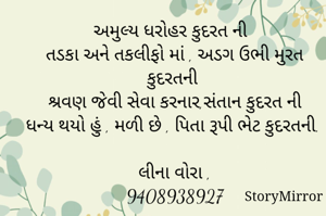 અમુલ્ય ધરોહર કુદરત ની 
તડકા અને તકલીફો માં , અડગ ઉભી મુરત કુદરતની 
શ્રવણ જેવી સેવા કરનાર,સંતાન કુદરત ની
ધન્ય થયો હું , મળી છે , પિતા રૂપી ભેટ કુદરતની.

લીના વોરા ,
9408938927