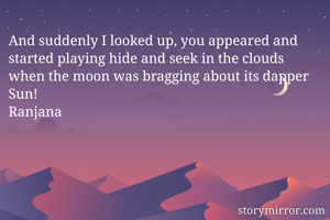 And suddenly I looked up, you appeared and started playing hide and seek in the clouds when the moon was bragging about its dapper Sun!
Ranjana