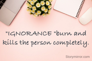 "IGNORANCE "burn and kills the person completely.