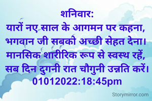 शनिवार:
यारों नए साल के आगमन पर कहना, 
भगवान जी सबको अच्छी सेहत देना। 
मानसिक शारीरिक रूप से स्वस्थ रहें, 
सब दिन दुगनी रात चौगुनी उन्नति करें।
01012022:18:45pm