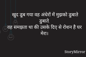 खुद डूब गया वह अंधेरों में मुझको डुबाते डुबाते,
वह समझता था की उसके दिए से रोशन है घर मेरा।