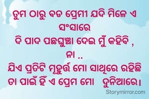 ତୁମ ଠାରୁ ବଡ ପ୍ରେମୀ ଯଦି ମିଳେ ଏ ସଂସାରେ
ଦି ପାଦ ପଛଘୁଞ୍ଚା ଦେଇ ମୁଁ କହିବି ,
ନା ..
ଯିଏ ପ୍ରତିଟି ମୂହୁର୍ତ୍ତ ମୋ ସାଥିରେ ରହିଛି
ତା ପାଇଁ ହିଁ ଏ ପ୍ରେମ ମୋ   ଦୁନିଆରେ।