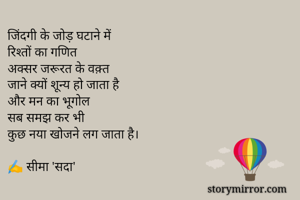जिंदगी के जोड़ घटाने में
रिश्तों का गणित
अक्सर जरूरत के वक़्त
जाने क्यों शून्य हो जाता है
और मन का भूगोल 
सब समझ कर भी 
कुछ नया खोजने लग जाता है।

✍️ सीमा 'सदा'