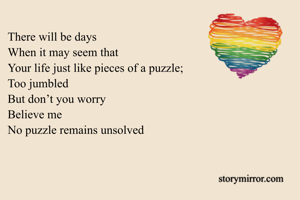 There will be days 
When it may seem that
Your life just like pieces of a puzzle;
Too jumbled
But don’t you worry
Believe me
No puzzle remains unsolved