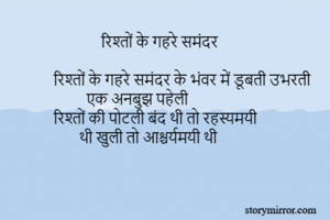             

                          रिश्तों के गहरे समंदर 

             रिश्तों के गहरे समंदर के भंवर में डूबती उभरती 
                      एक अनबुझ पहेली        
             रिश्तों की पोटली बंद थी तो रहस्यमयी                                   थी खुली तो आश्चर्यमयी थी 