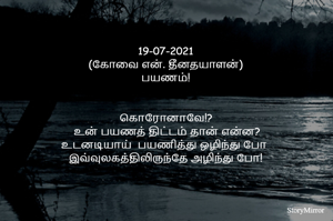 19-07-2021
(கோவை என். தீனதயாளன்)
பயணம்!
கொரானாவே!?
 உன் பயணத் திட்டம் தான் என்ன?
திட்டமிட்டு பயணித்து ஒழிந்து போ 
இவ்வுலகத்திலிருந்தே அழிந்து போ!

