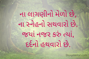 

ના લાગણીનો મેળો છે, 
ના સ્નેહનો સથવારો છે. 
જયાં નજર કરું ત્યાં, 
દર્દનો હથવારો છે. 

