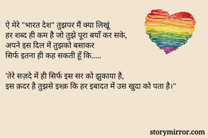 ऐ मेरे "भारत देश" तुझपर मैं क्या लिखूं
हर शब्द ही कम है जो तुझे पूरा बयाँ कर सके,
अपने इस दिल में तुझको बसाकर 
सिर्फ इतना ही कह सकती हूँ कि.....

'तेरे सज़दे में ही सिर्फ इस सर को झुकाया है,
इस क़दर है तुझसे इश्क़ कि हर इबादत में उस खुदा को पता है।"
