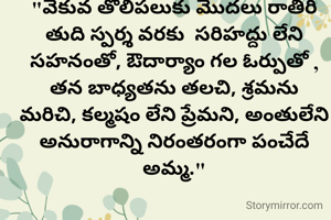 "వేకువ తొలిపలుకు మొదలు రాతిరి తుది స్పర్శ వరకు  సరిహద్దు లేని సహనంతో, ఔదార్యాం గల ఓర్పుతో ,
తన బాధ్యతను తలచి, శ్రమను మరిచి, కల్మషం లేని ప్రేమని, అంతులేని అనురాగాన్ని నిరంతరంగా పంచేదే అమ్మ."




