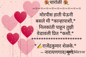 💐चारोळी 💐
~=~=~=~=~=~=~=~=~=
मोरपीस हाती घेऊनी
बसले मी *कान्हापाशी,*
निलकांती पाहून तुझी
वेडावली प्रित *कशी.*
*********************
*✍️राजेंद्रकुमार शेळके.*
  -- नारायणगाव, पुणे.