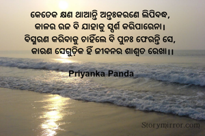 କେତେକ କ୍ଷଣ ଥାଆନ୍ତି ଅନ୍ତଃକରଣେ ଲିପିବଦ୍ଧ,  
‎କାଳର ରଜ ବି ଯାହାକୁ ସ୍ପର୍ଶ କରିପାରେନା।  
‎ବିସ୍ମରଣ କରିବାକୁ ଚାହିଁଲେ ବି ପୁନଃ ଫେରନ୍ତି ସେ,  
‎କାରଣ ସେଗୁଡ଼ିକ ହିଁ ଜୀବନର ଶାଶ୍ୱତ ରେଖା।।

Priyanka Panda 
‎