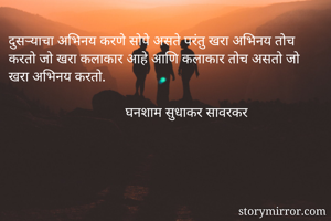 दुसऱ्याचा अभिनय करणे सोपे असते परंतु खरा अभिनय तोच करतो जो खरा कलाकार आहे आणि कलाकार तोच असतो जो खरा अभिनय करतो.
                            
                                 घनशाम सुधाकर सावरकर