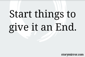 Start things to give it an End.