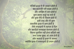 मंजिलें इश्क़ में भी आसान होती हैं 
बस बदनाफ़ी भरी सड़क होती है 
और जोखिम में जान होती है
कुछ ख़्वाब अधूरे रह जाते हैं 
और कुछ नींदें भी नीलाम होती हैं 
इसी तरह और भी कुछ 
तकलीफ़ें इश्क़ में आम होतीं हैं 
जैसे तनहाइयों में तड़पता है दिल 
और ख्वाहिशें कमबख़्त बेलगाम होती हैं 
मिलना मुमकिन नहीं होता सदियों तक
मगर तलब सुबह-ओ-शाम होती है 
लोग कतराते हैं इश्क़ से अक्सर 
क्योंकि इश्क़ में रुसवाइयाँ ही तमाम होती हैं 