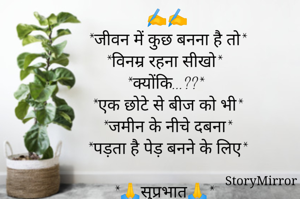 ✍️✍️
*जीवन में कुछ बनना है तो*
*विनम्र रहना सीखो*
*क्योंकि...??*
*एक छोटे से बीज को भी*
*जमीन के नीचे दबना*
*पड़ता है पेड़ बनने के लिए*

*🙏सुप्रभात🙏*