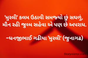 

'મુરલી' કલમ ઉઠાવી સમજ્યો છું સઘળું, 
મૌન રહી જુલ્મ સહેવા એ પણ છે અપરાધ.

-ધનજીભાઈ ગઢીયા 'મુરલી' (જુનાગઢ)