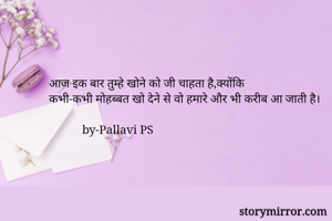 आज इक बार तुम्हे खोने को जी चाहता है,क्योंकि
कभी-कभी मोहब्बत खो देने से वो हमारे और भी करीब आ जाती है।

           by-Pallavi PS