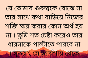 যে তোমার গুরুত্বকে বোঝে না তার সাথে কথা বাড়িয়ে নিজের শক্তি ক্ষয় করার কোন অর্থ হয় না । তুমি শত চেষ্টা করেও তার ধারনাকে পাল্টাতে পারবে না । সুতরাং সে জায়গায় থেকে নিজেকে হটিয়ে আনাই বুদ্ধিমানের কাজ ।