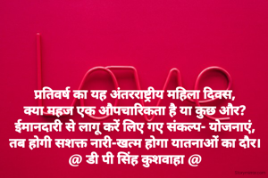 प्रतिवर्ष का यह अंतरराष्ट्रीय महिला दिवस,
क्या महज एक औपचारिकता है या कुछ और?
ईमानदारी से लागू करें लिए गए संकल्प- योजनाएं,
तब होगी सशक्त नारी-खत्म होगा यातनाओं का दौर।
@ डी पी सिंह कुशवाहा @
