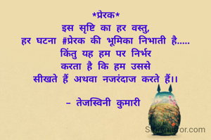 *प्रेरक*
इस सृष्टि का हर वस्तु,
हर घटना #प्रेरक की भूमिका निभाती है.....
किंतु यह हम पर निर्भर
करता है कि हम उससे
सीखते हैं अथवा नजरंदाज करते हैं।।

- तेजस्विनी कुमारी 
